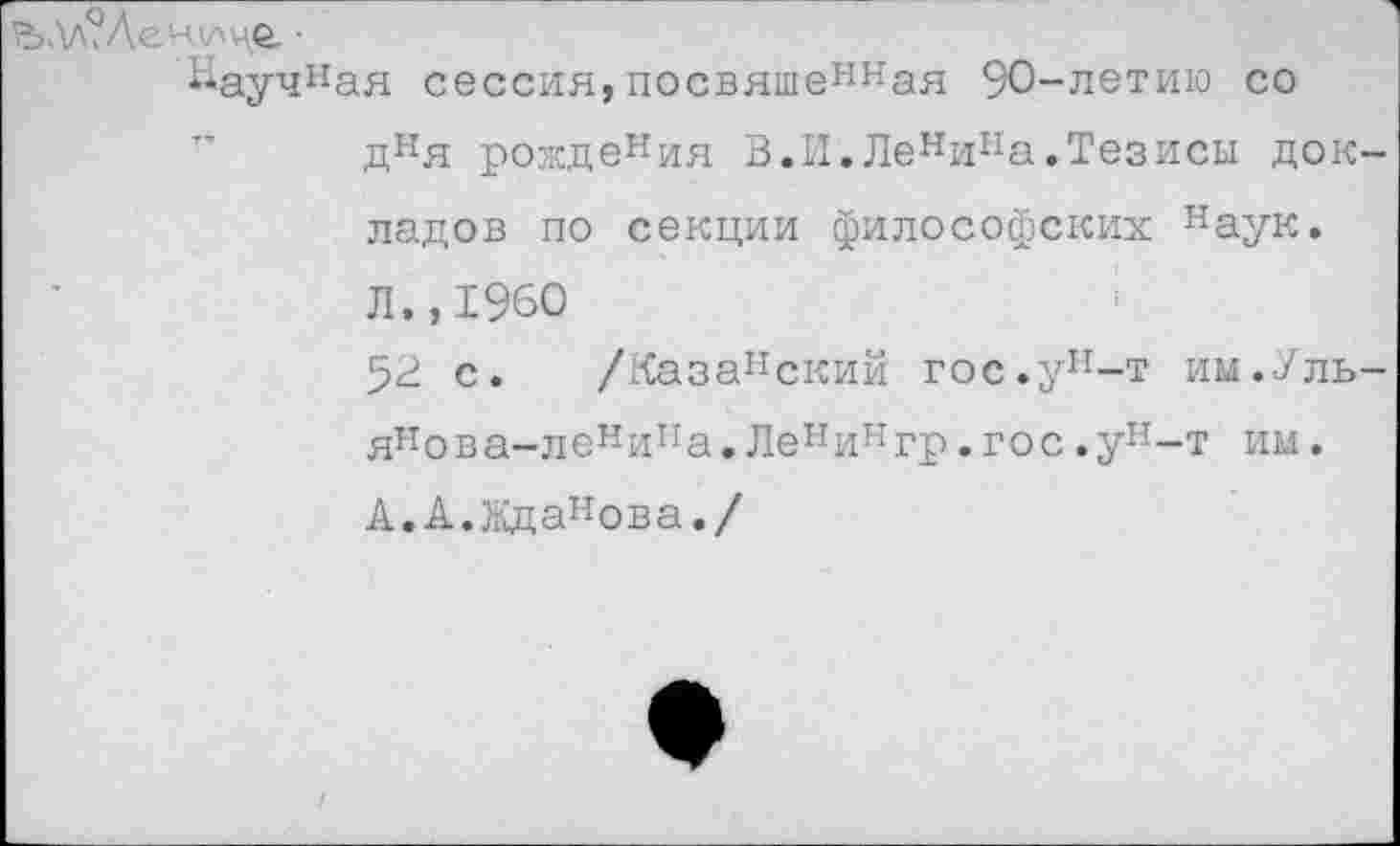 ﻿.\л?Леч\лцо. ■
Научная сессия,посвяшенная 90-летию со дня рождения В.И.Ленипа.Тезисы док ладов по секции философских наук. Л.,1960
52 с. /Казапский гос.ун-т им.Уль янова-ленипа.Ленингр.гос.ун-т им.
А.А.Жданова./